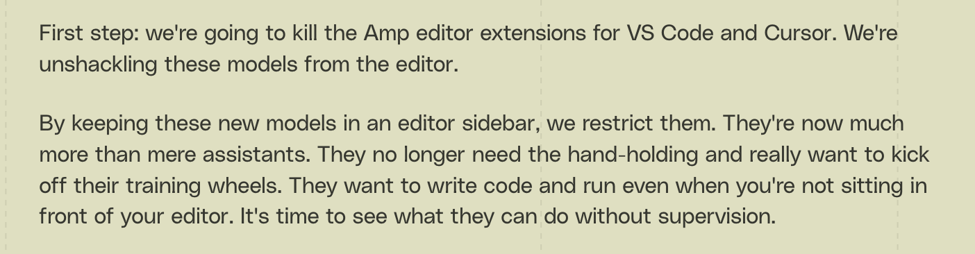 Screenshot from the Amp blog with the following text: By keeping these new
models in an editor sidebar, we restrict them. They're now much more than mere
assistants. They no longer need the hand-holding and really want to kick off
their training wheels. They want to write code and run even when you're not
sitting in front of your editor. It's time to see what they can do without
supervision.